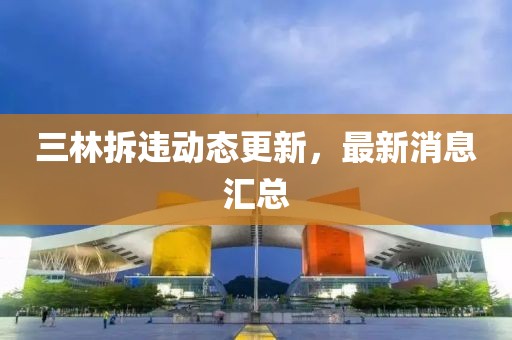 三林拆違動態(tài)更新，最新消息匯總