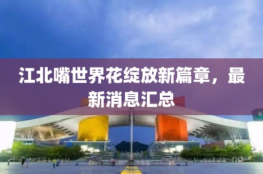 江北嘴世界花綻放新篇章，最新消息匯總