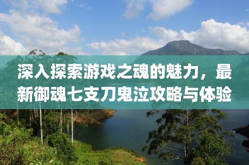 深入探索游戲之魂的魅力，最新御魂七支刀鬼泣攻略與體驗(yàn)