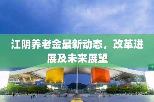 江陰養(yǎng)老金最新動(dòng)態(tài)，改革進(jìn)展及未來展望