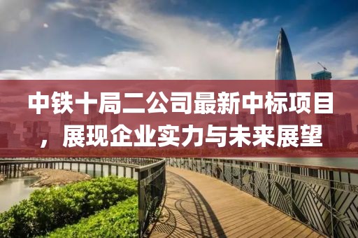 中鐵十局二公司最新中標(biāo)項(xiàng)目，展現(xiàn)企業(yè)實(shí)力與未來展望