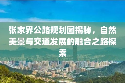 張家界公路規(guī)劃圖揭秘，自然美景與交通發(fā)展的融合之路探索
