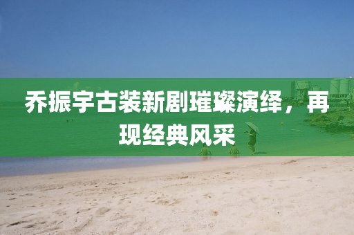 喬振宇古裝新劇璀璨演繹，再現(xiàn)經(jīng)典風(fēng)采