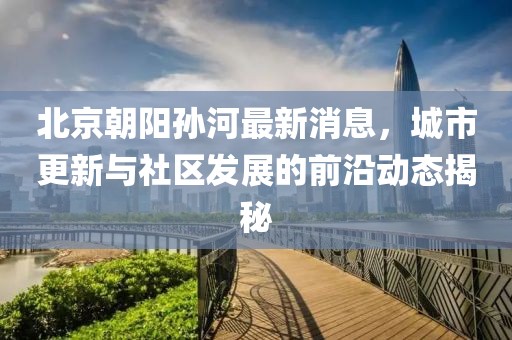 北京朝陽孫河最新消息，城市更新與社區(qū)發(fā)展的前沿動態(tài)揭秘