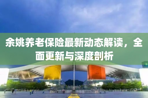 余姚養(yǎng)老保險(xiǎn)最新動(dòng)態(tài)解讀，全面更新與深度剖析