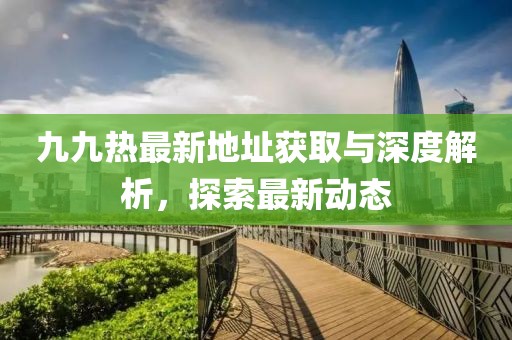 九九熱最新地址獲取與深度解析，探索最新動態(tài)