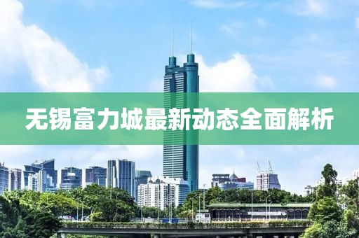 無(wú)錫富力城最新動(dòng)態(tài)全面解析