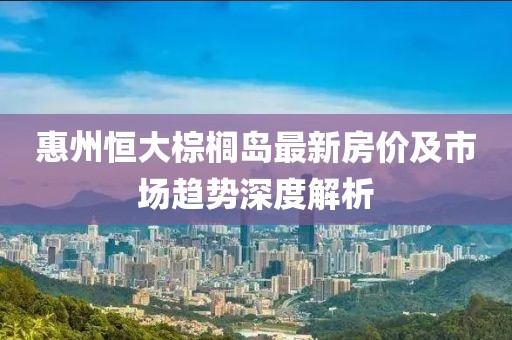 惠州恒大棕櫚島最新房價(jià)及市場(chǎng)趨勢(shì)深度解析