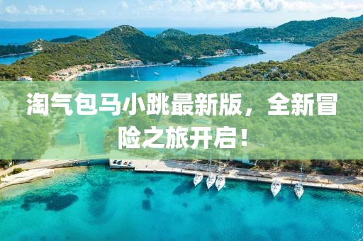 淘氣包馬小跳最新版，全新冒險之旅開啟！