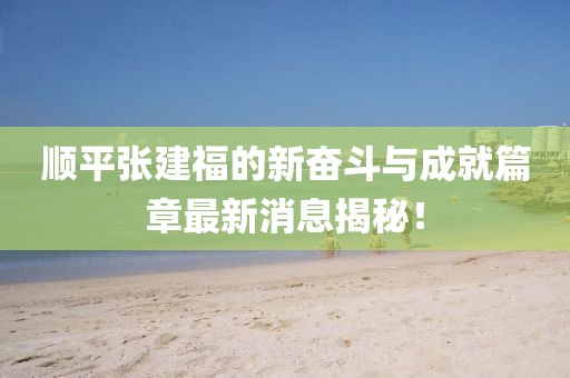 順平張建福的新奮斗與成就篇章最新消息揭秘！