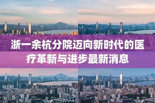 浙一余杭分院邁向新時(shí)代的醫(yī)療革新與進(jìn)步最新消息