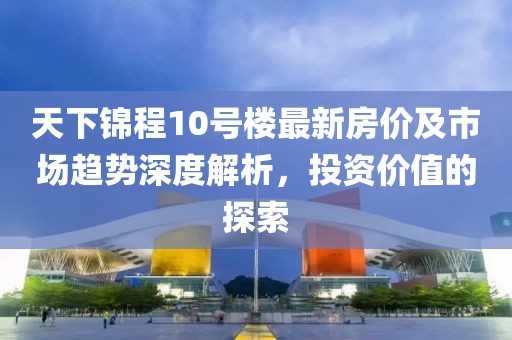 天下錦程10號(hào)樓最新房?jī)r(jià)及市場(chǎng)趨勢(shì)深度解析，投資價(jià)值的探索