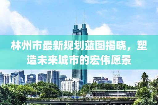 林州市最新規(guī)劃藍(lán)圖揭曉，塑造未來城市的宏偉愿景