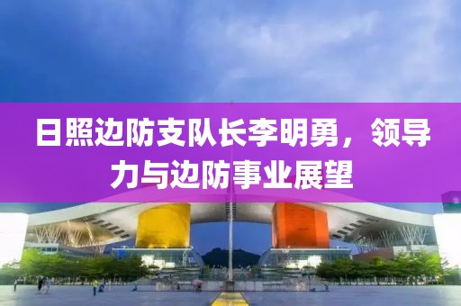 日照邊防支隊(duì)長(zhǎng)李明勇，領(lǐng)導(dǎo)力與邊防事業(yè)展望