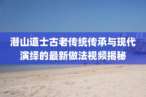 潛山道士古老傳統(tǒng)傳承與現(xiàn)代演繹的最新做法視頻揭秘