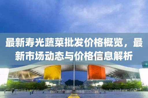 最新壽光蔬菜批發(fā)價(jià)格概覽，最新市場(chǎng)動(dòng)態(tài)與價(jià)格信息解析