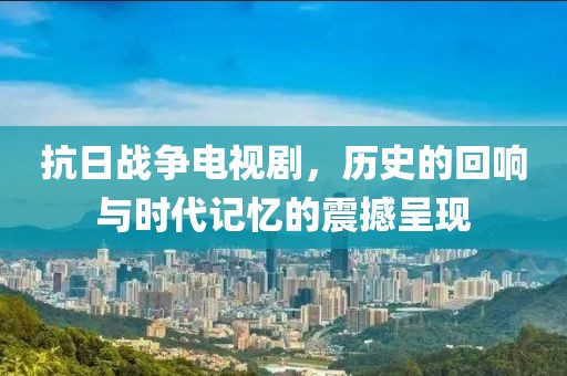 抗日戰(zhàn)爭(zhēng)電視劇，歷史的回響與時(shí)代記憶的震撼呈現(xiàn)