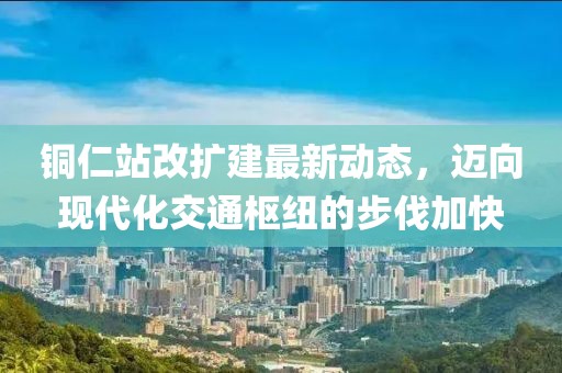 銅仁站改擴(kuò)建最新動(dòng)態(tài)，邁向現(xiàn)代化交通樞紐的步伐加快