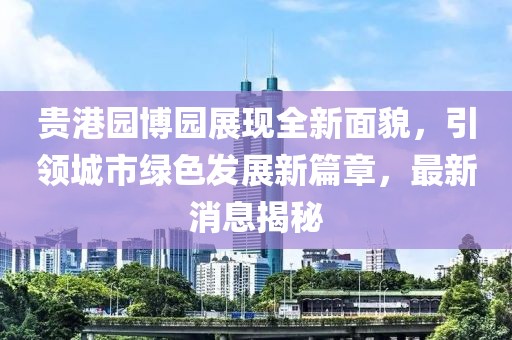 貴港園博園展現(xiàn)全新面貌，引領(lǐng)城市綠色發(fā)展新篇章，最新消息揭秘