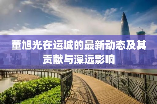 董旭光在運(yùn)城的最新動(dòng)態(tài)及其貢獻(xiàn)與深遠(yuǎn)影響