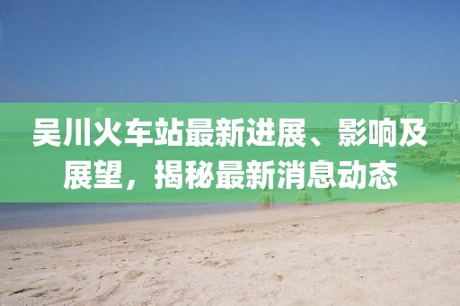 吳川火車站最新進展、影響及展望，揭秘最新消息動態(tài)