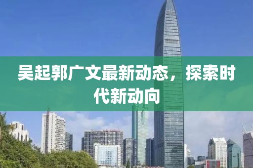 吳起郭廣文最新動態(tài)，探索時代新動向