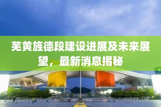蕪黃旌德段建設(shè)進展及未來展望，最新消息揭秘