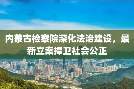 內蒙古檢察院深化法治建設，最新立案捍衛(wèi)社會公正