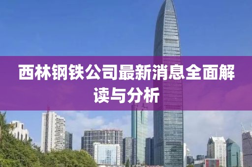 西林鋼鐵公司最新消息全面解讀與分析