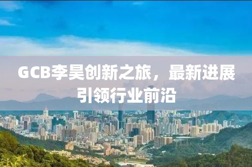 GCB李昊創(chuàng)新之旅，最新進展引領行業(yè)前沿