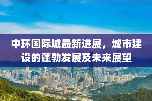 中環(huán)國(guó)際城最新進(jìn)展，城市建設(shè)的蓬勃發(fā)展及未來(lái)展望