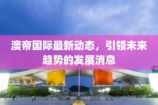 澳帝國際最新動(dòng)態(tài)，引領(lǐng)未來趨勢的發(fā)展消息