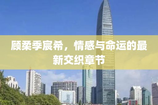 顧柔季宸希，情感與命運的最新交織章節(jié)