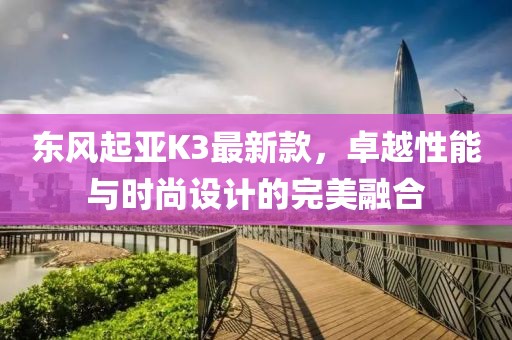 東風(fēng)起亞K3最新款，卓越性能與時尚設(shè)計的完美融合