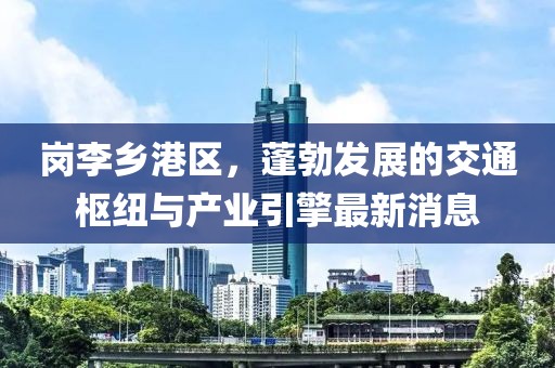 崗李鄉(xiāng)港區(qū)，蓬勃發(fā)展的交通樞紐與產(chǎn)業(yè)引擎最新消息