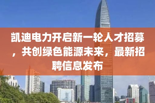 凱迪電力開啟新一輪人才招募，共創(chuàng)綠色能源未來，最新招聘信息發(fā)布