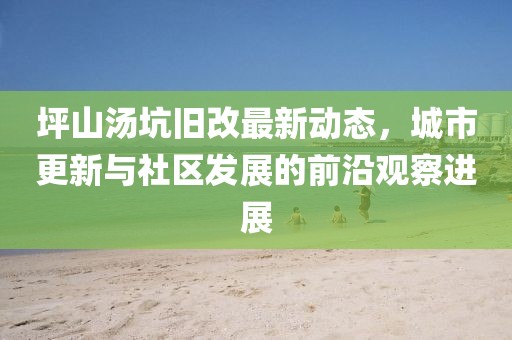 坪山湯坑舊改最新動(dòng)態(tài)，城市更新與社區(qū)發(fā)展的前沿觀察進(jìn)展