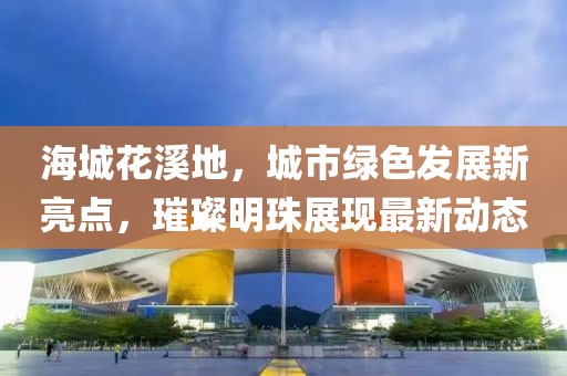 海城花溪地，城市綠色發(fā)展新亮點，璀璨明珠展現最新動態(tài)