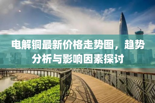 電解銅最新價(jià)格走勢圖，趨勢分析與影響因素探討