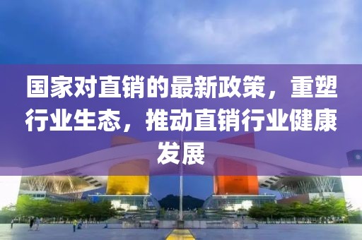 國家對直銷的最新政策，重塑行業(yè)生態(tài)，推動直銷行業(yè)健康發(fā)展