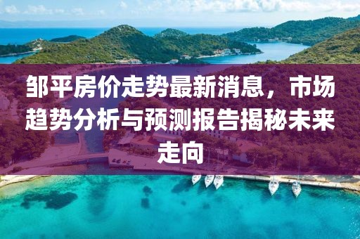 鄒平房?jī)r(jià)走勢(shì)最新消息，市場(chǎng)趨勢(shì)分析與預(yù)測(cè)報(bào)告揭秘未來(lái)走向