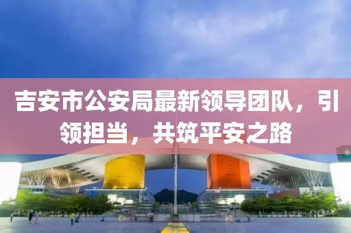 吉安市公安局最新領(lǐng)導(dǎo)團(tuán)隊(duì)，引領(lǐng)擔(dān)當(dāng)，共筑平安之路