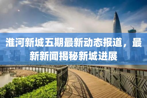 淮河新城五期最新動(dòng)態(tài)報(bào)道，最新新聞揭秘新城進(jìn)展