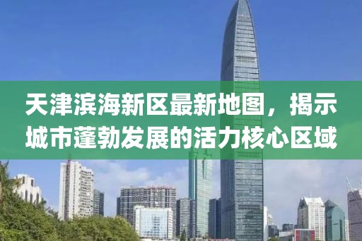 天津濱海新區(qū)最新地圖，揭示城市蓬勃發(fā)展的活力核心區(qū)域