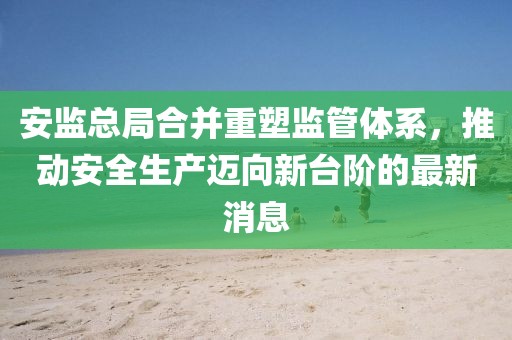 安監(jiān)總局合并重塑監(jiān)管體系，推動安全生產(chǎn)邁向新臺階的最新消息