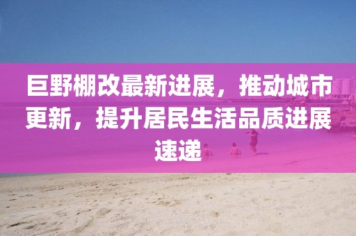 巨野棚改最新進(jìn)展，推動(dòng)城市更新，提升居民生活品質(zhì)進(jìn)展速遞