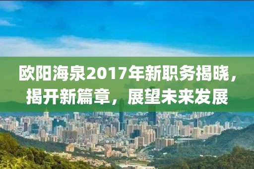 歐陽海泉2017年新職務(wù)揭曉，揭開新篇章，展望未來發(fā)展