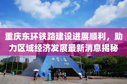 重慶東環(huán)鐵路建設(shè)進(jìn)展順利，助力區(qū)域經(jīng)濟(jì)發(fā)展最新消息揭秘