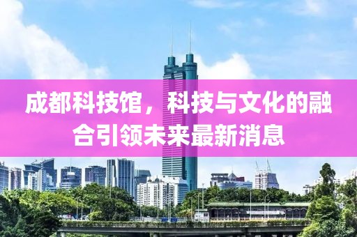 成都科技館，科技與文化的融合引領未來最新消息
