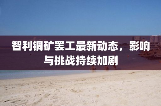 智利銅礦罷工最新動態(tài)，影響與挑戰(zhàn)持續(xù)加劇